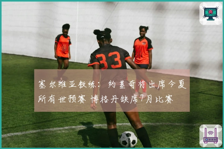 塞尔维亚教练：约基奇将出席今夏所有世预赛 博格丹缺席7月比赛