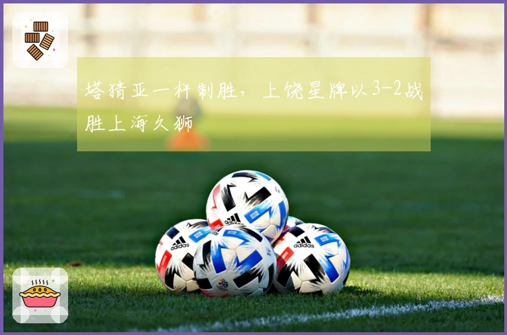 塔猜亚一杆制胜，上饶星牌以3-2战胜上海久狮