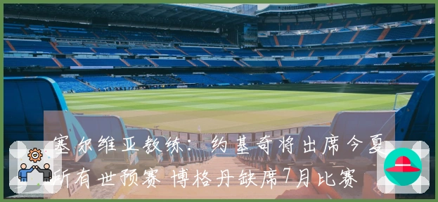 塞尔维亚教练：约基奇将出席今夏所有世预赛 博格丹缺席7月比赛